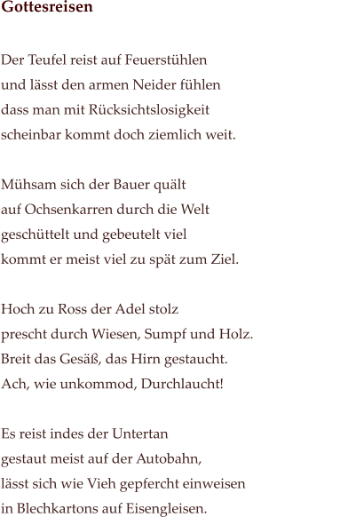 Gottesreisen                                                                                                             Der Teufel reist auf Feuerstühlen                                             und lässt den armen Neider fühlen dass man mit Rücksichtslosigkeit  scheinbar kommt doch ziemlich weit.   Mühsam sich der Bauer quält auf Ochsenkarren durch die Welt geschüttelt und gebeutelt viel  kommt er meist viel zu spät zum Ziel.  Hoch zu Ross der Adel stolz prescht durch Wiesen, Sumpf und Holz. Breit das Gesäß, das Hirn gestaucht. Ach, wie unkommod, Durchlaucht!   Es reist indes der Untertan  gestaut meist auf der Autobahn, lässt sich wie Vieh gepfercht einweisen in Blechkartons auf Eisengleisen.