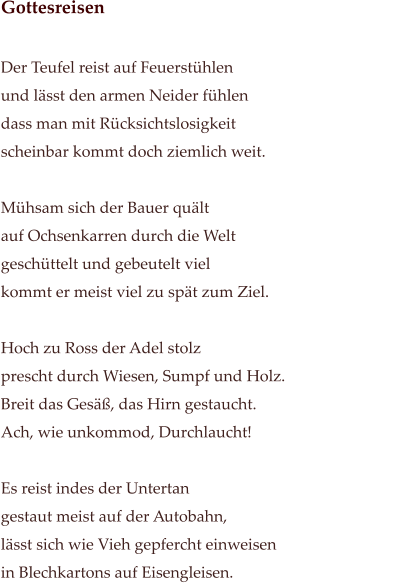 Gottesreisen                                                                                                             Der Teufel reist auf Feuerstühlen                                             und lässt den armen Neider fühlen dass man mit Rücksichtslosigkeit  scheinbar kommt doch ziemlich weit.   Mühsam sich der Bauer quält auf Ochsenkarren durch die Welt geschüttelt und gebeutelt viel  kommt er meist viel zu spät zum Ziel.  Hoch zu Ross der Adel stolz prescht durch Wiesen, Sumpf und Holz. Breit das Gesäß, das Hirn gestaucht. Ach, wie unkommod, Durchlaucht!   Es reist indes der Untertan  gestaut meist auf der Autobahn, lässt sich wie Vieh gepfercht einweisen in Blechkartons auf Eisengleisen.